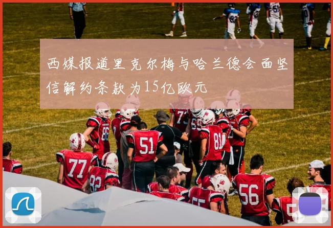 西媒报道里克尔梅与哈兰德会面坚信解约条款为15亿欧元