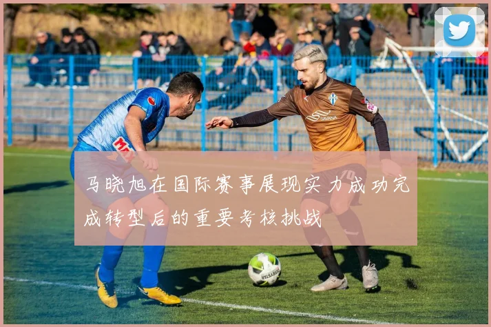 马晓旭在国际赛事展现实力成功完成转型后的重要考核挑战
