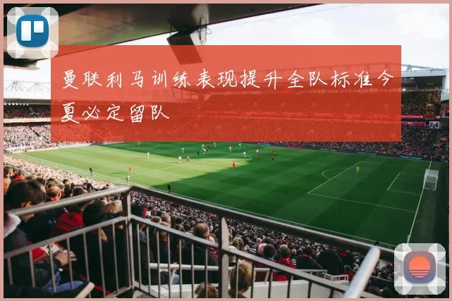 曼联利马训练表现提升全队标准今夏必定留队