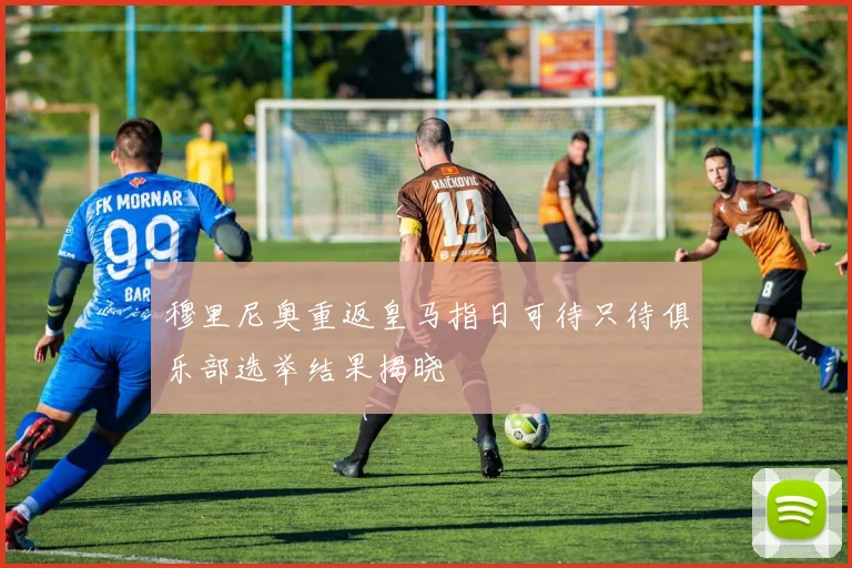 穆里尼奥重返皇马指日可待只待俱乐部选举结果揭晓