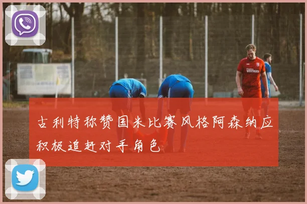 古利特称赞国米比赛风格阿森纳应积极追赶对手角色