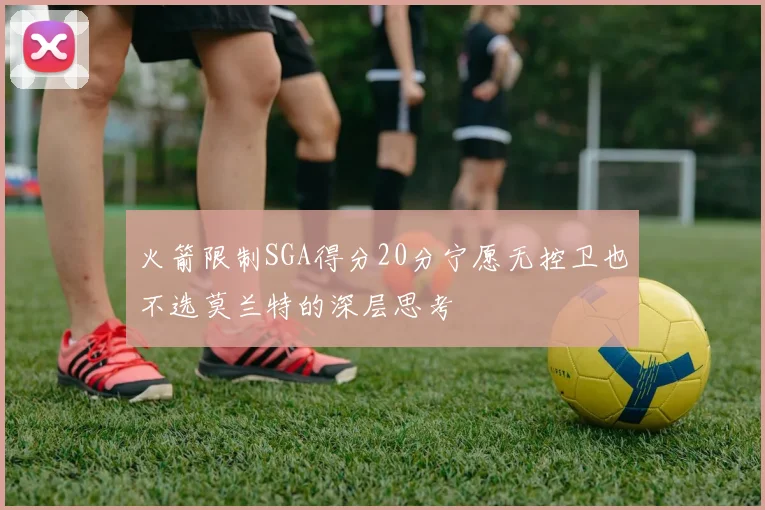 火箭限制SGA得分20分宁愿无控卫也不选莫兰特的深层思考