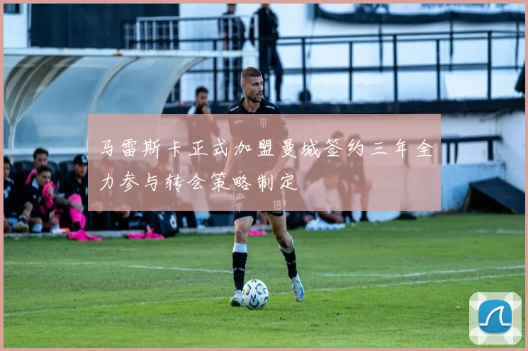 马雷斯卡正式加盟曼城签约三年全力参与转会策略制定